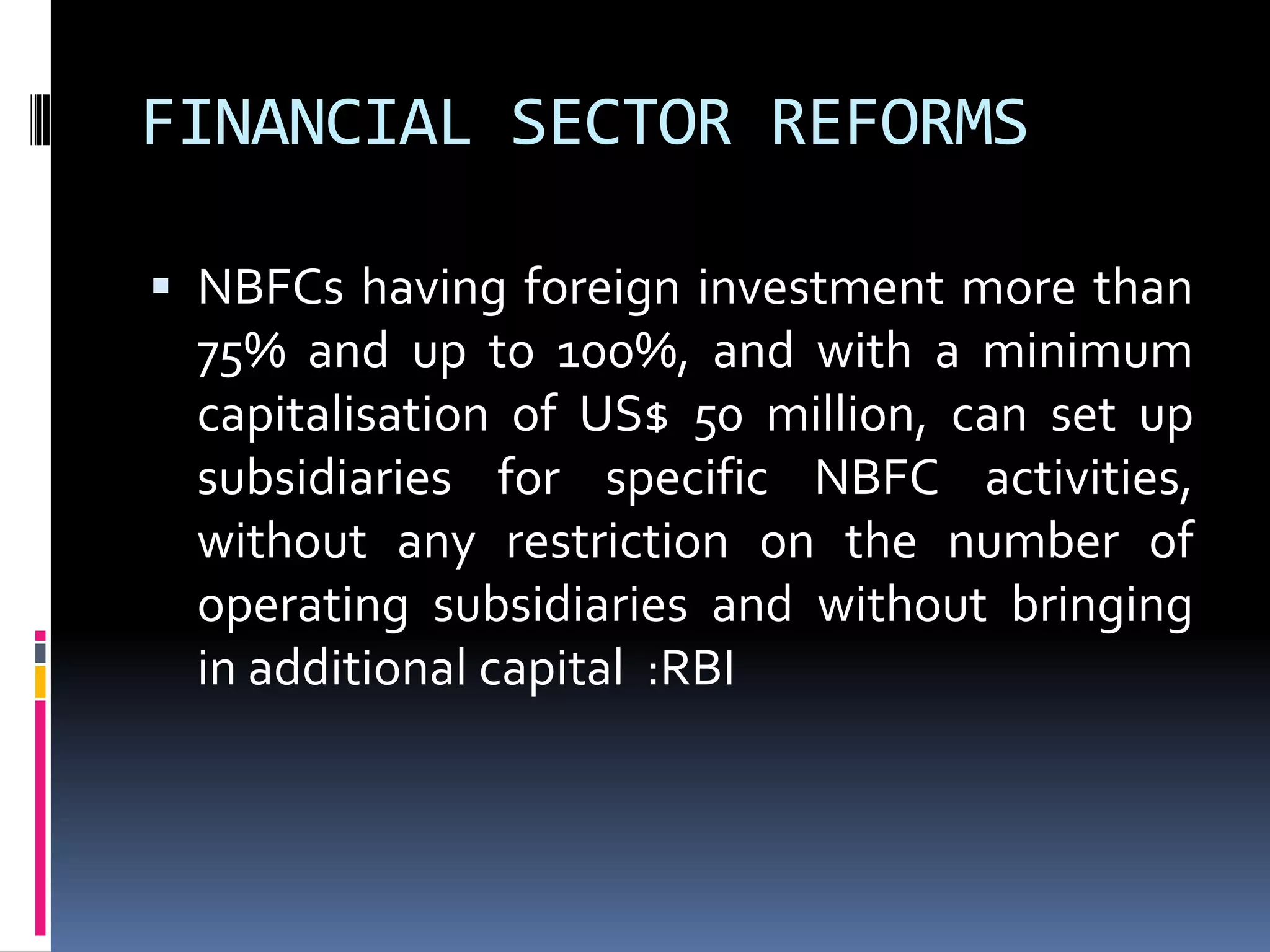 FINANCIAL SECTOR REFORMS
 NBFCs having foreign investment more than

75% and up to 100%, and with a minimum
capitalisation of US$ 50 million, can set up
subsidiaries for specific NBFC activities,
without any restriction on the number of
operating subsidiaries and without bringing
in additional capital :RBI

 