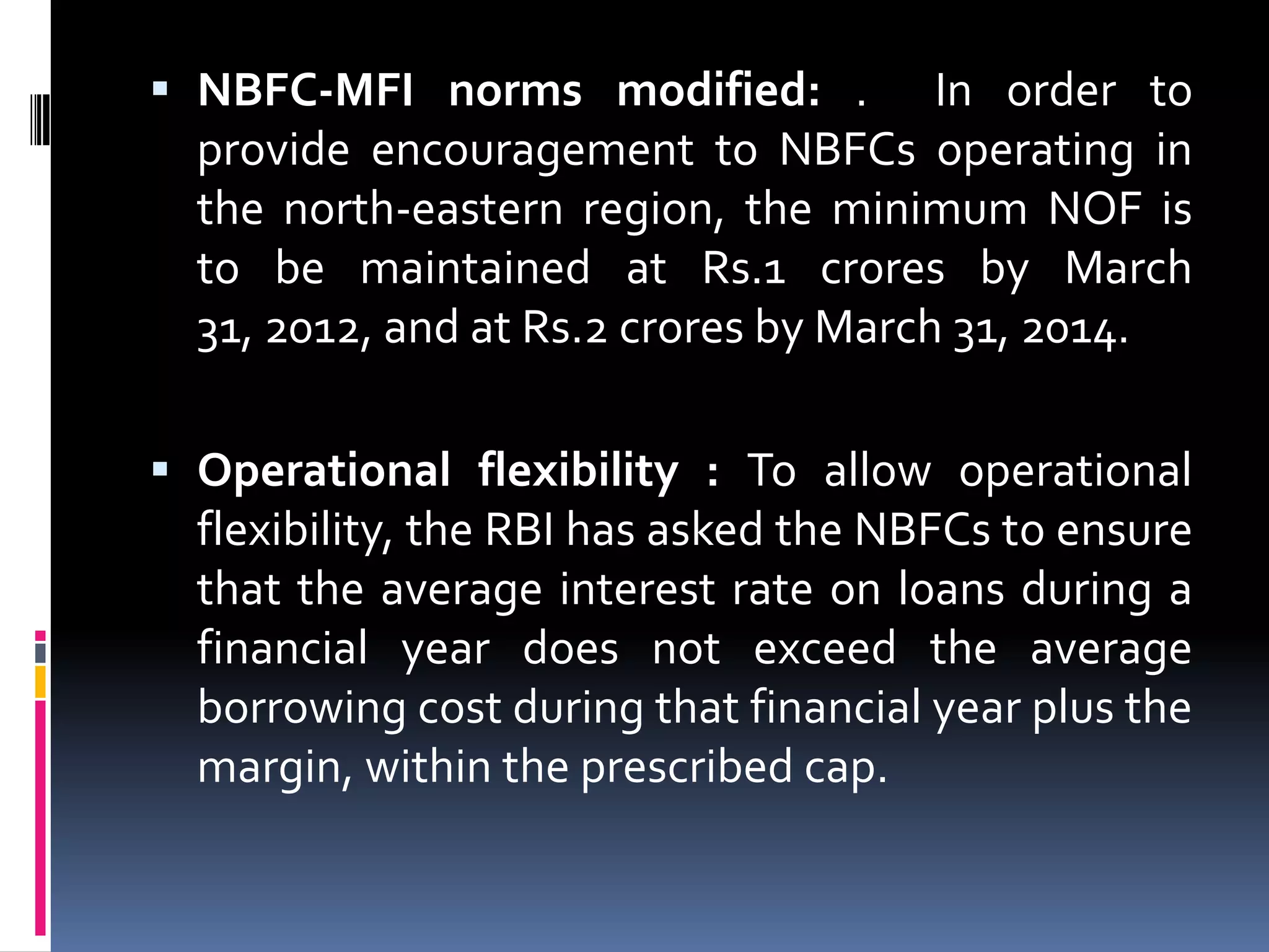  NBFC-MFI norms modified: . In order to
provide encouragement to NBFCs operating in
the north-eastern region, the minimum NOF is
to be maintained at Rs.1 crores by March

31, 2012, and at Rs.2 crores by March 31, 2014.
 Operational flexibility : To allow operational

flexibility, the RBI has asked the NBFCs to ensure
that the average interest rate on loans during a
financial year does not exceed the average
borrowing cost during that financial year plus the
margin, within the prescribed cap.

 