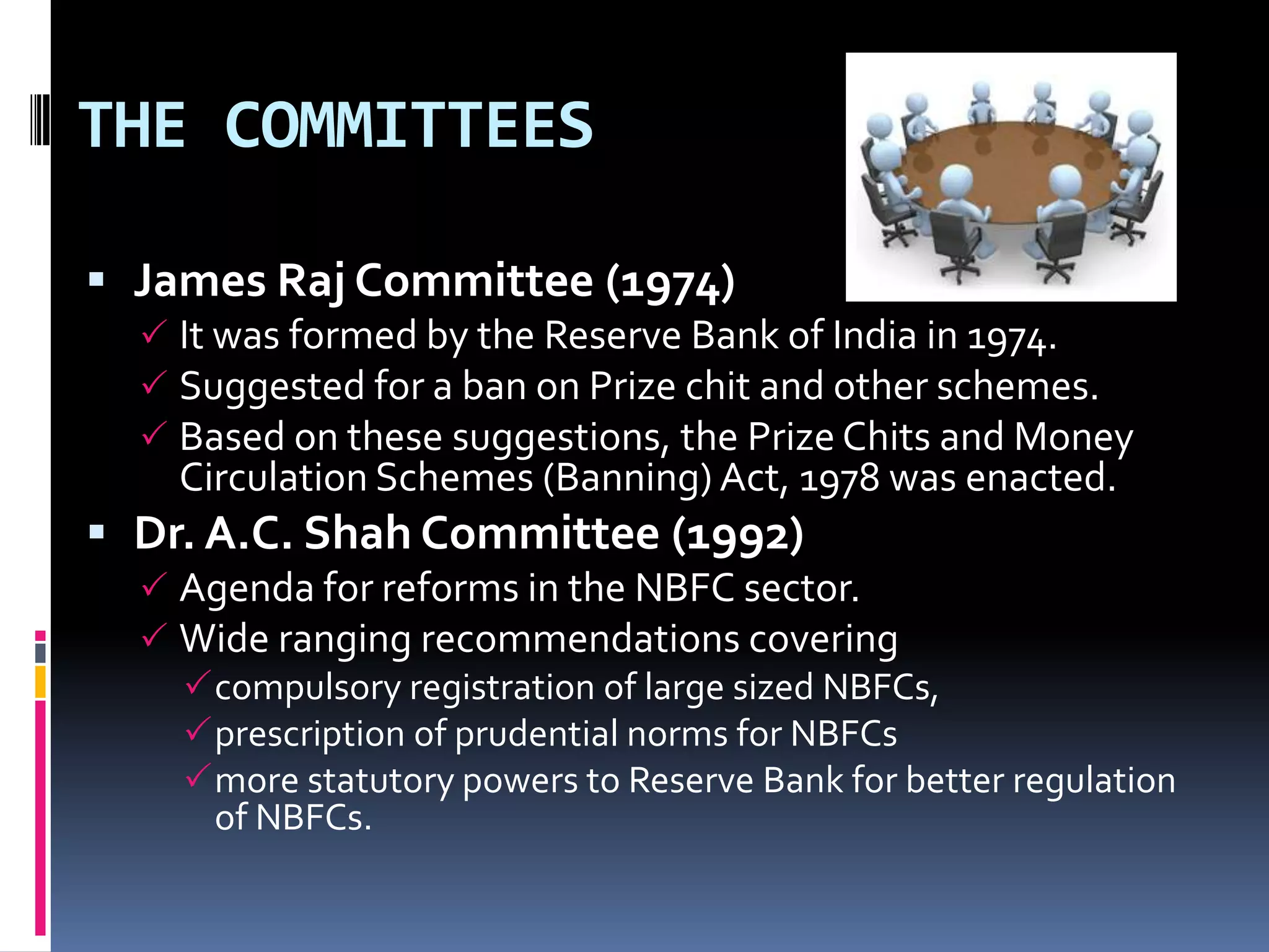 THE COMMITTEES
 James Raj Committee (1974)
 It was formed by the Reserve Bank of India in 1974.
 Suggested for a ban on Prize chit and other schemes.
 Based on these suggestions, the Prize Chits and Money

Circulation Schemes (Banning) Act, 1978 was enacted.

 Dr. A.C. Shah Committee (1992)
 Agenda for reforms in the NBFC sector.
 Wide ranging recommendations covering
compulsory registration of large sized NBFCs,
prescription of prudential norms for NBFCs
more statutory powers to Reserve Bank for better regulation
of NBFCs.

 