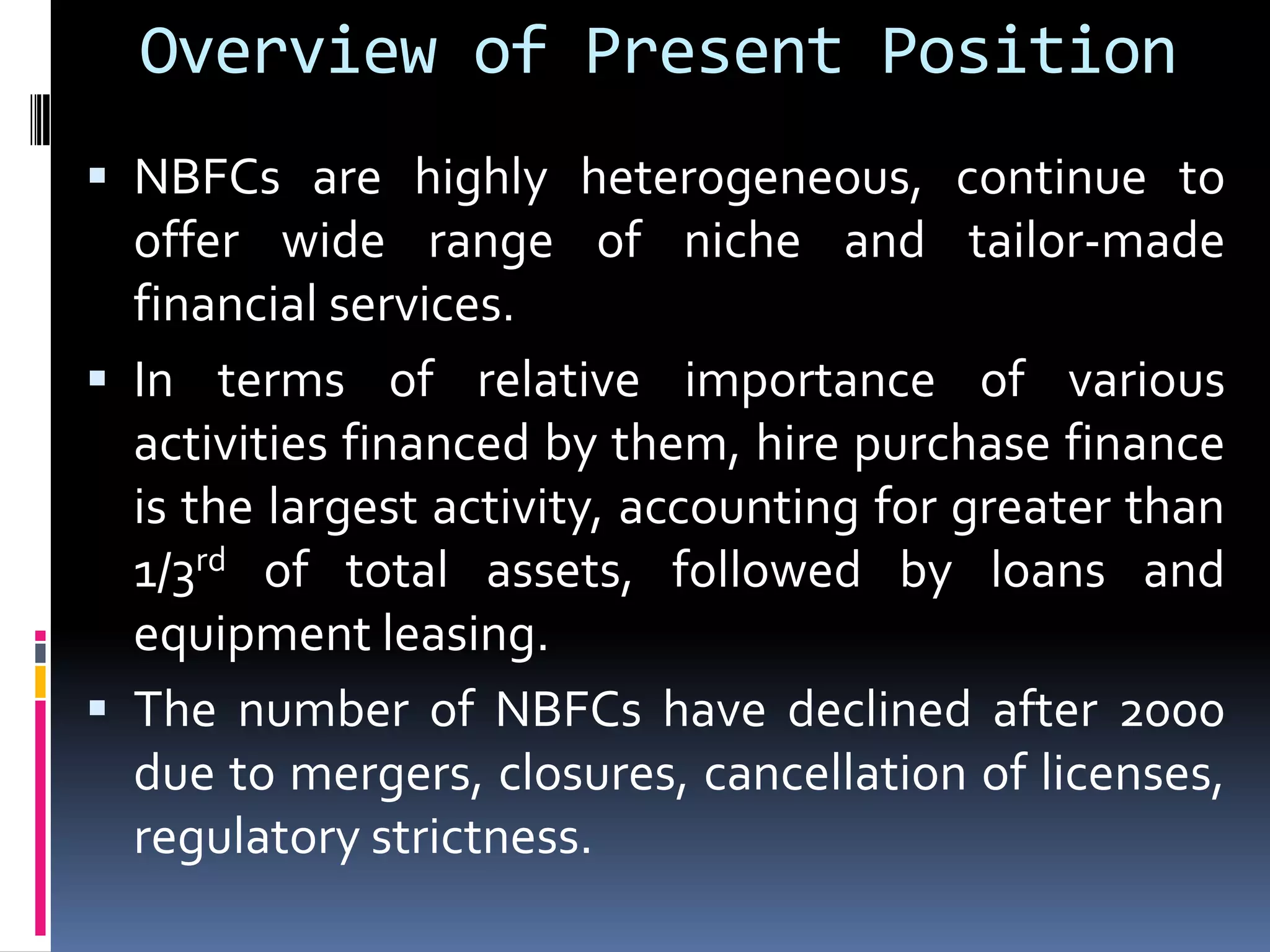 Overview of Present Position
 NBFCs are highly heterogeneous, continue to

offer wide range of niche and tailor-made
financial services.
 In terms of relative importance of various
activities financed by them, hire purchase finance
is the largest activity, accounting for greater than
1/3rd of total assets, followed by loans and
equipment leasing.
 The number of NBFCs have declined after 2000
due to mergers, closures, cancellation of licenses,
regulatory strictness.

 