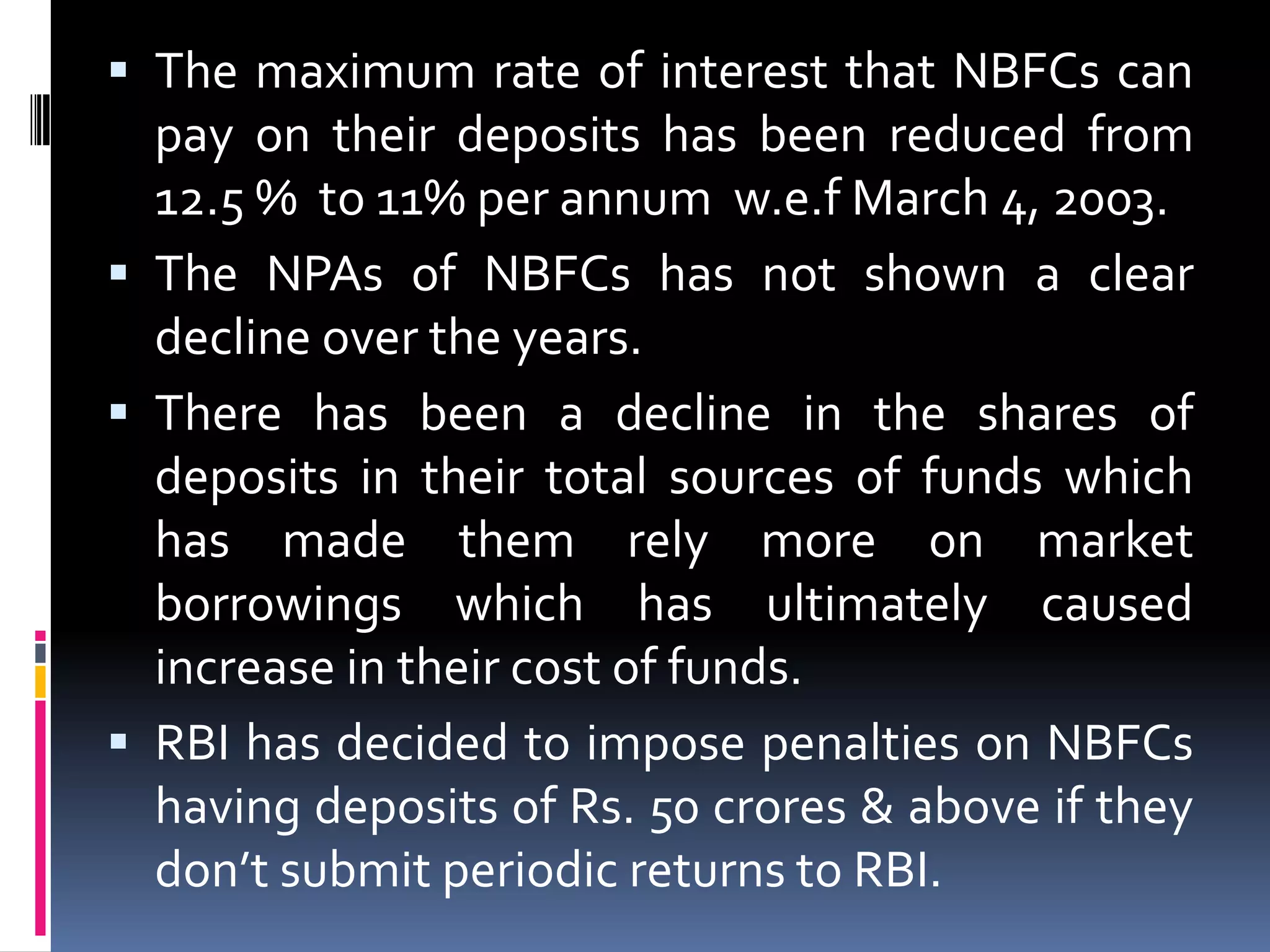  The maximum rate of interest that NBFCs can

pay on their deposits has been reduced from
12.5 % to 11% per annum w.e.f March 4, 2003.
 The NPAs of NBFCs has not shown a clear
decline over the years.
 There has been a decline in the shares of
deposits in their total sources of funds which
has made them rely more on market
borrowings which has ultimately caused
increase in their cost of funds.
 RBI has decided to impose penalties on NBFCs
having deposits of Rs. 50 crores & above if they
don’t submit periodic returns to RBI.

 