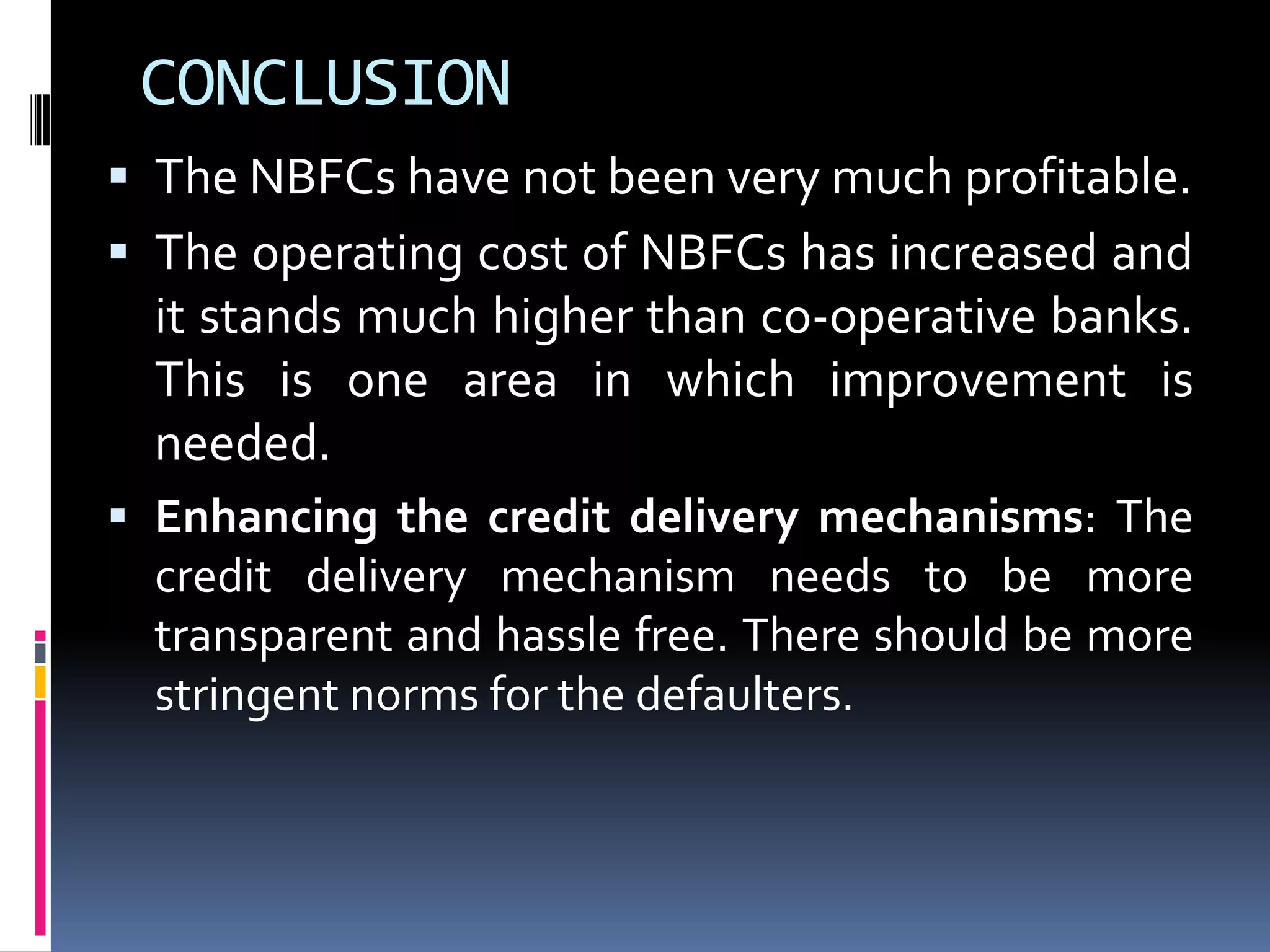 CONCLUSION
 The NBFCs have not been very much profitable.
 The operating cost of NBFCs has increased and

it stands much higher than co-operative banks.
This is one area in which improvement is
needed.
 Enhancing the credit delivery mechanisms: The
credit delivery mechanism needs to be more
transparent and hassle free. There should be more
stringent norms for the defaulters.

 
