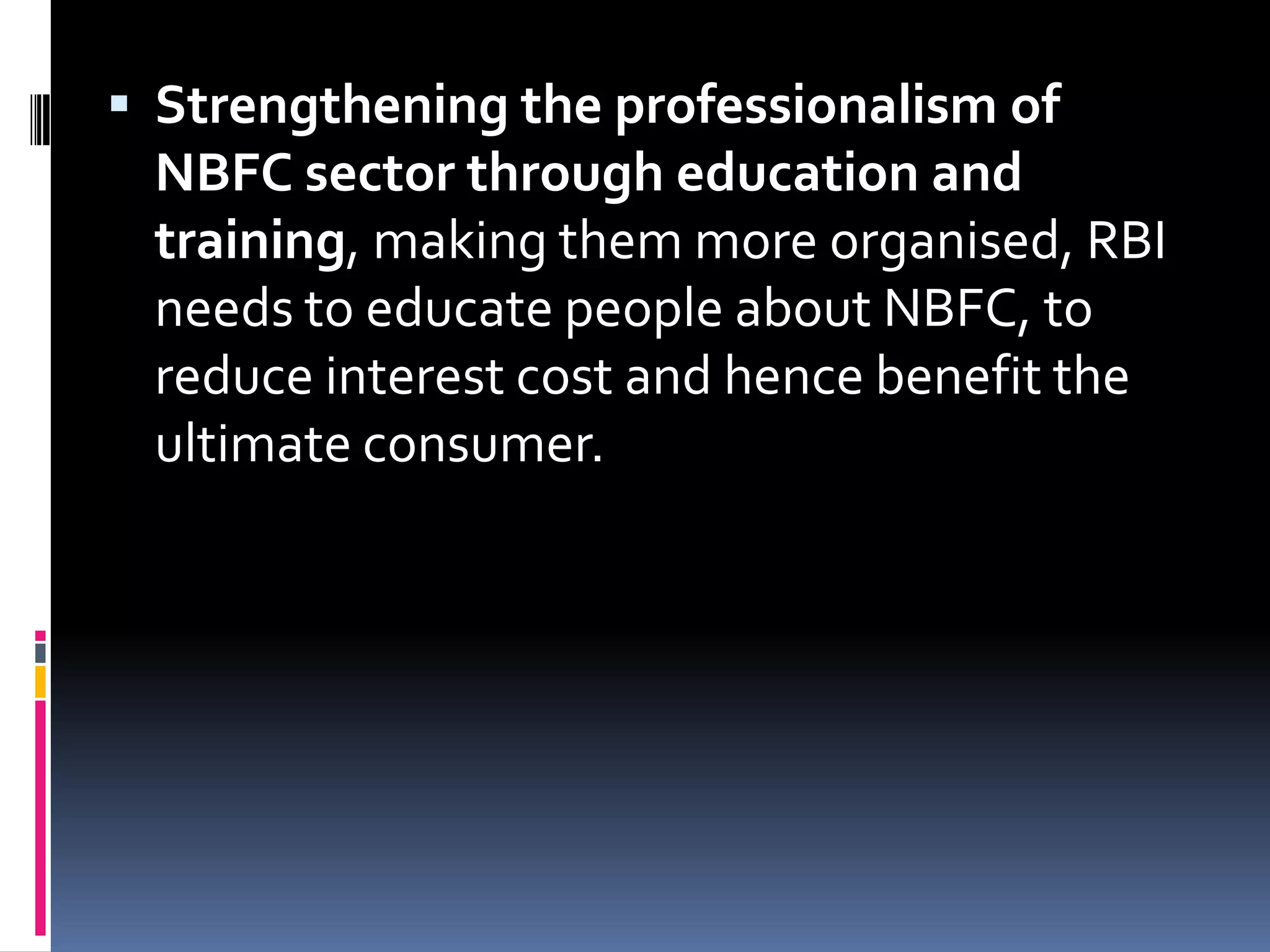  Strengthening the professionalism of

NBFC sector through education and
training, making them more organised, RBI
needs to educate people about NBFC, to
reduce interest cost and hence benefit the
ultimate consumer.

 