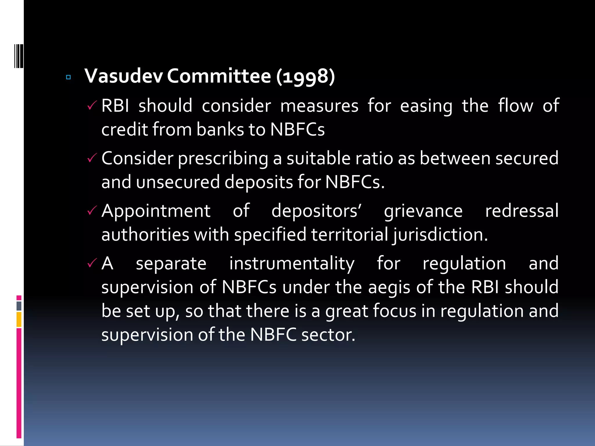 

Vasudev Committee (1998)
 RBI

should consider measures for easing the flow of
credit from banks to NBFCs
 Consider prescribing a suitable ratio as between secured
and unsecured deposits for NBFCs.
 Appointment of depositors’ grievance redressal
authorities with specified territorial jurisdiction.
 A separate instrumentality for regulation and
supervision of NBFCs under the aegis of the RBI should
be set up, so that there is a great focus in regulation and
supervision of the NBFC sector.

 