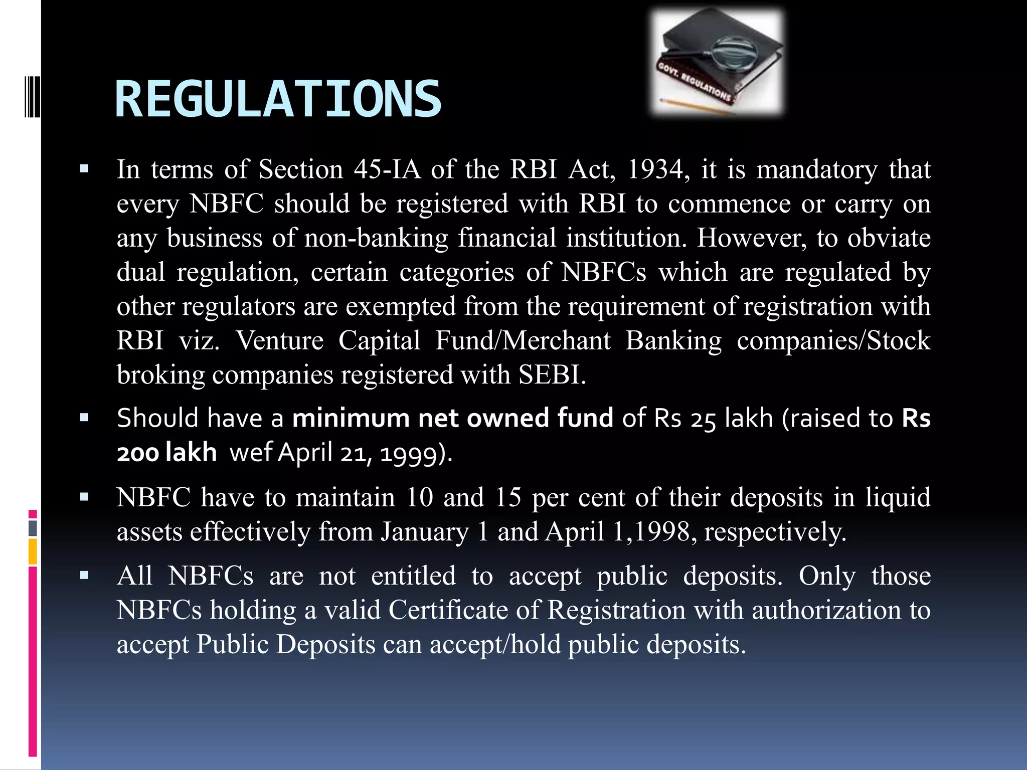REGULATIONS
 In terms of Section 45-IA of the RBI Act, 1934, it is mandatory that

every NBFC should be registered with RBI to commence or carry on
any business of non-banking financial institution. However, to obviate
dual regulation, certain categories of NBFCs which are regulated by
other regulators are exempted from the requirement of registration with
RBI viz. Venture Capital Fund/Merchant Banking companies/Stock
broking companies registered with SEBI.
 Should have a minimum net owned fund of Rs 25 lakh (raised to Rs

200 lakh wef April 21, 1999).
 NBFC have to maintain 10 and 15 per cent of their deposits in liquid

assets effectively from January 1 and April 1,1998, respectively.
 All NBFCs are not entitled to accept public deposits. Only those

NBFCs holding a valid Certificate of Registration with authorization to
accept Public Deposits can accept/hold public deposits.

 