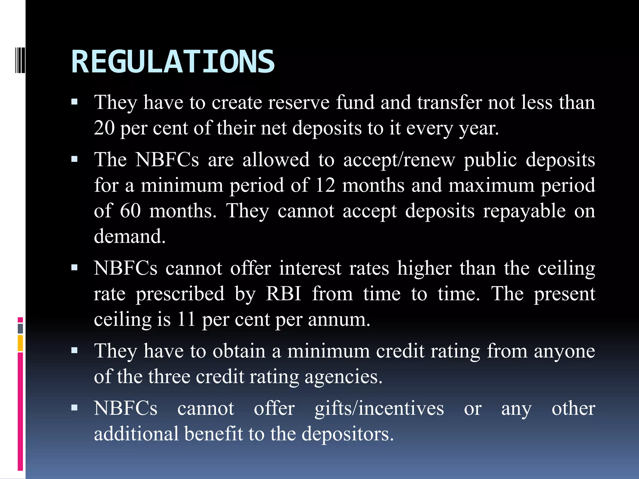 REGULATIONS
 They have to create reserve fund and transfer not less than







20 per cent of their net deposits to it every year.
The NBFCs are allowed to accept/renew public deposits
for a minimum period of 12 months and maximum period
of 60 months. They cannot accept deposits repayable on
demand.
NBFCs cannot offer interest rates higher than the ceiling
rate prescribed by RBI from time to time. The present
ceiling is 11 per cent per annum.
They have to obtain a minimum credit rating from anyone
of the three credit rating agencies.
NBFCs cannot offer gifts/incentives or any other
additional benefit to the depositors.

 