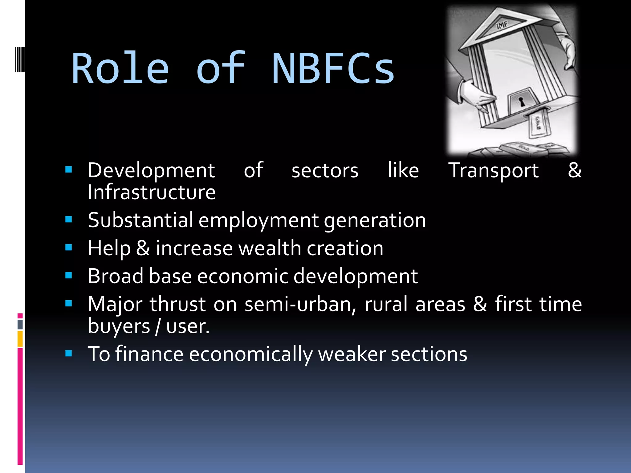 Role of NBFCs
 Development






of

sectors

like

Transport

&

Infrastructure
Substantial employment generation
Help & increase wealth creation
Broad base economic development
Major thrust on semi-urban, rural areas & first time
buyers / user.
To finance economically weaker sections

 