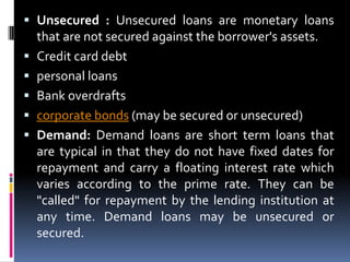  Unsecured : Unsecured loans are monetary loans
that are not secured against the borrower's assets.
 Credit card debt
 personal loans
 Bank overdrafts
 corporate bonds (may be secured or unsecured)
 Demand: Demand loans are short term loans that
are typical in that they do not have fixed dates for
repayment and carry a floating interest rate which
varies according to the prime rate. They can be

"called" for repayment by the lending institution at
any time. Demand loans may be unsecured or
secured.

 