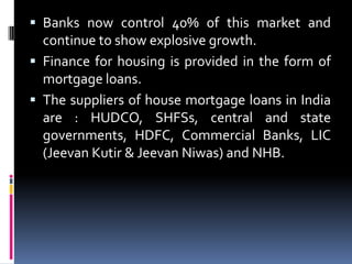  Banks now control 40% of this market and

continue to show explosive growth.
 Finance for housing is provided in the form of
mortgage loans.
 The suppliers of house mortgage loans in India
are : HUDCO, SHFSs, central and state
governments, HDFC, Commercial Banks, LIC
(Jeevan Kutir & Jeevan Niwas) and NHB.

 
