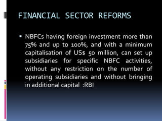 FINANCIAL SECTOR REFORMS
 NBFCs having foreign investment more than

75% and up to 100%, and with a minimum
capitalisation of US$ 50 million, can set up
subsidiaries for specific NBFC activities,
without any restriction on the number of
operating subsidiaries and without bringing
in additional capital :RBI

 