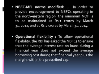  NBFC-MFI norms modified: . In order to
provide encouragement to NBFCs operating in
the north-eastern region, the minimum NOF is
to be maintained at Rs.1 crores by March

31, 2012, and at Rs.2 crores by March 31, 2014.
 Operational flexibility : To allow operational

flexibility, the RBI has asked the NBFCs to ensure
that the average interest rate on loans during a
financial year does not exceed the average
borrowing cost during that financial year plus the
margin, within the prescribed cap.

 