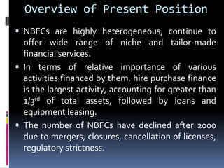Overview of Present Position
 NBFCs are highly heterogeneous, continue to

offer wide range of niche and tailor-made
financial services.
 In terms of relative importance of various
activities financed by them, hire purchase finance
is the largest activity, accounting for greater than
1/3rd of total assets, followed by loans and
equipment leasing.
 The number of NBFCs have declined after 2000
due to mergers, closures, cancellation of licenses,
regulatory strictness.

 
