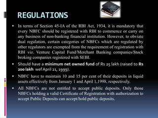 REGULATIONS
 In terms of Section 45-IA of the RBI Act, 1934, it is mandatory that

every NBFC should be registered with RBI to commence or carry on
any business of non-banking financial institution. However, to obviate
dual regulation, certain categories of NBFCs which are regulated by
other regulators are exempted from the requirement of registration with
RBI viz. Venture Capital Fund/Merchant Banking companies/Stock
broking companies registered with SEBI.
 Should have a minimum net owned fund of Rs 25 lakh (raised to Rs

200 lakh wef April 21, 1999).
 NBFC have to maintain 10 and 15 per cent of their deposits in liquid

assets effectively from January 1 and April 1,1998, respectively.
 All NBFCs are not entitled to accept public deposits. Only those

NBFCs holding a valid Certificate of Registration with authorization to
accept Public Deposits can accept/hold public deposits.

 