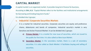 CAPITAL MARKET
A capital market is an organized market. It provides long term finance for business.
According to Shri, K.S. “Capital Market refers to the facilities and institutional arrangements
for borrowing and lending long-term funds.”
It is divided into 3 groups:
1. Industrial / Corporate Securities Market:
It is a market for industrial securities. Corporate securities are equity and preference
shares, debentures and bonds of companies. Industrial security's market is very
Sensitive and Active Financial Market. It can be divided into 2 groups:
a) Primary Market: It is a market for new issue of securities, which are issued to
the public for first time. It is also called as New Issue Market.
b) Secondary Market: In the secondary market, there is a sale of secondary
securities. It is also called as Stock Market. It facilitates buying and selling of
securities.
 