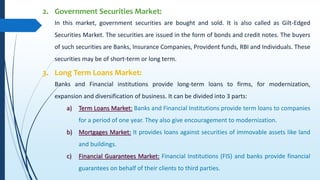 2. Government Securities Market:
In this market, government securities are bought and sold. It is also called as Gilt-Edged
Securities Market. The securities are issued in the form of bonds and credit notes. The buyers
of such securities are Banks, Insurance Companies, Provident funds, RBI and Individuals. These
securities may be of short-term or long term.
3. Long Term Loans Market:
Banks and Financial institutions provide long-term loans to firms, for modernization,
expansion and diversification of business. It can be divided into 3 parts:
a) Term Loans Market: Banks and Financial Institutions provide term loans to companies
for a period of one year. They also give encouragement to modernization.
b) Mortgages Market: It provides loans against securities of immovable assets like land
and buildings.
c) Financial Guarantees Market: Financial Institutions (FIS) and banks provide financial
guarantees on behalf of their clients to third parties.
 