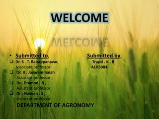 WELCOME
• Submitted to, Submitted by,
 Dr. S . T. Bairappanavar, Trupti . K . R
Associate professor ALH5084
 Dr. R . Jayarammaiah
Assistant professor ,
 Dr . Pramod . R ,
Assistant professor
 Dr . Naveen . S ,
Assistant professor
DEPARTMENT OF AGRONOMY
 