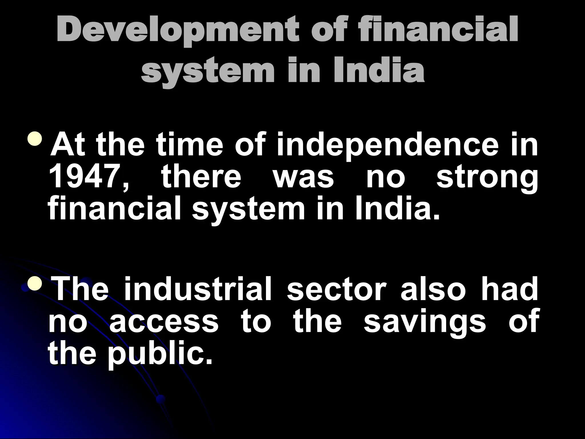 Development of financial
Development of financial
system in India
system in India
At the time of independence in
At the time of independence in
1947, there was no strong
1947, there was no strong
financial system in India.
financial system in India.
The industrial sector also had
The industrial sector also had
no access to the savings of
no access to the savings of
the public.
the public.
 