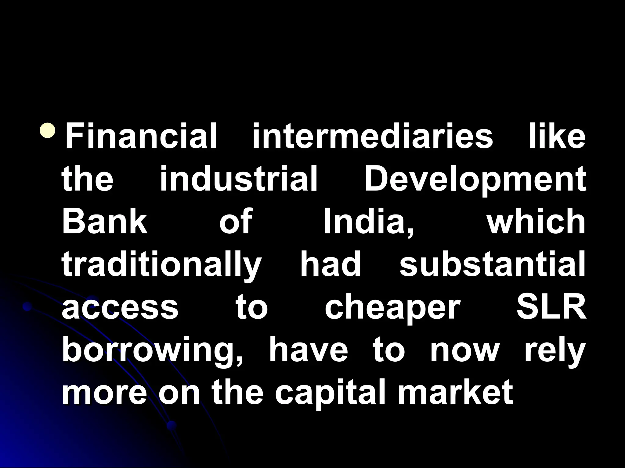 Financial intermediaries like
Financial intermediaries like
the industrial Development
the industrial Development
Bank of India, which
Bank of India, which
traditionally had substantial
traditionally had substantial
access to cheaper SLR
access to cheaper SLR
borrowing, have to now rely
borrowing, have to now rely
more on the capital market
more on the capital market
 