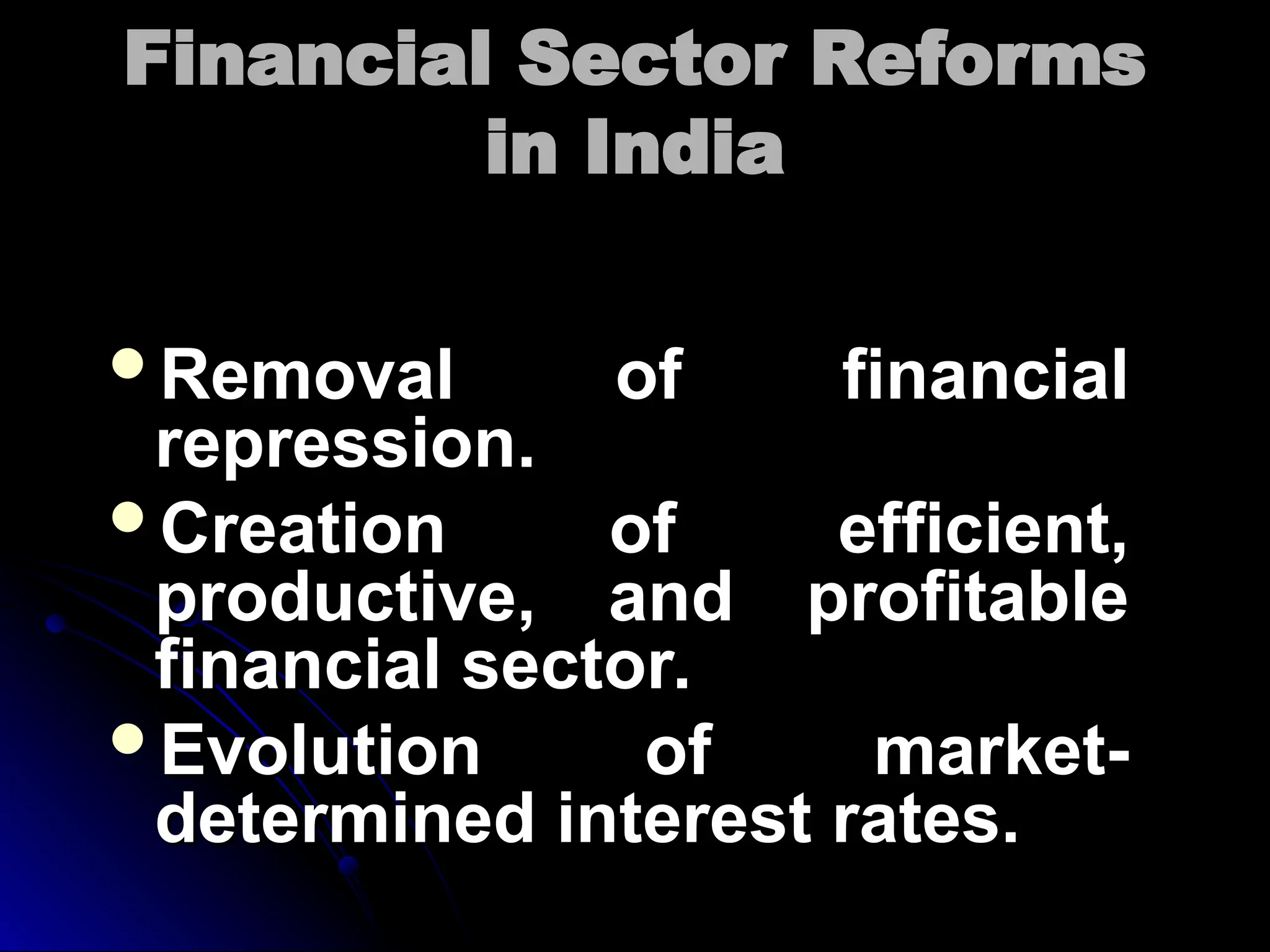 Financial Sector Reforms
Financial Sector Reforms
in India
in India
Removal of financial
Removal of financial
repression.
repression.
Creation of efficient,
Creation of efficient,
productive, and profitable
productive, and profitable
financial sector.
financial sector.
Evolution of market-
Evolution of market-
determined interest rates.
determined interest rates.
 