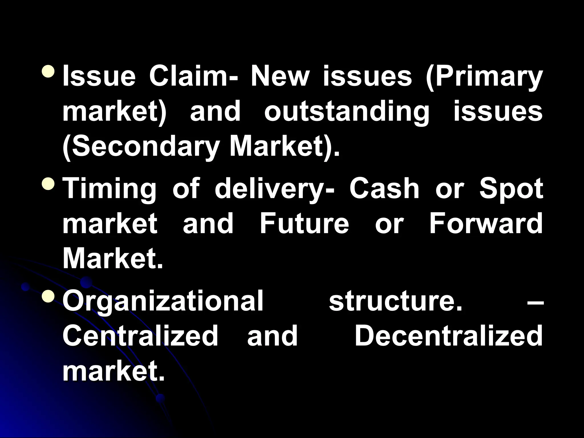 Issue Claim- New issues (Primary
Issue Claim- New issues (Primary
market) and outstanding issues
market) and outstanding issues
(Secondary Market).
(Secondary Market).
Timing of delivery- Cash or Spot
Timing of delivery- Cash or Spot
market and Future or Forward
market and Future or Forward
Market.
Market.
Organizational structure. –
Organizational structure. –
Centralized and Decentralized
Centralized and Decentralized
market.
market.
 
