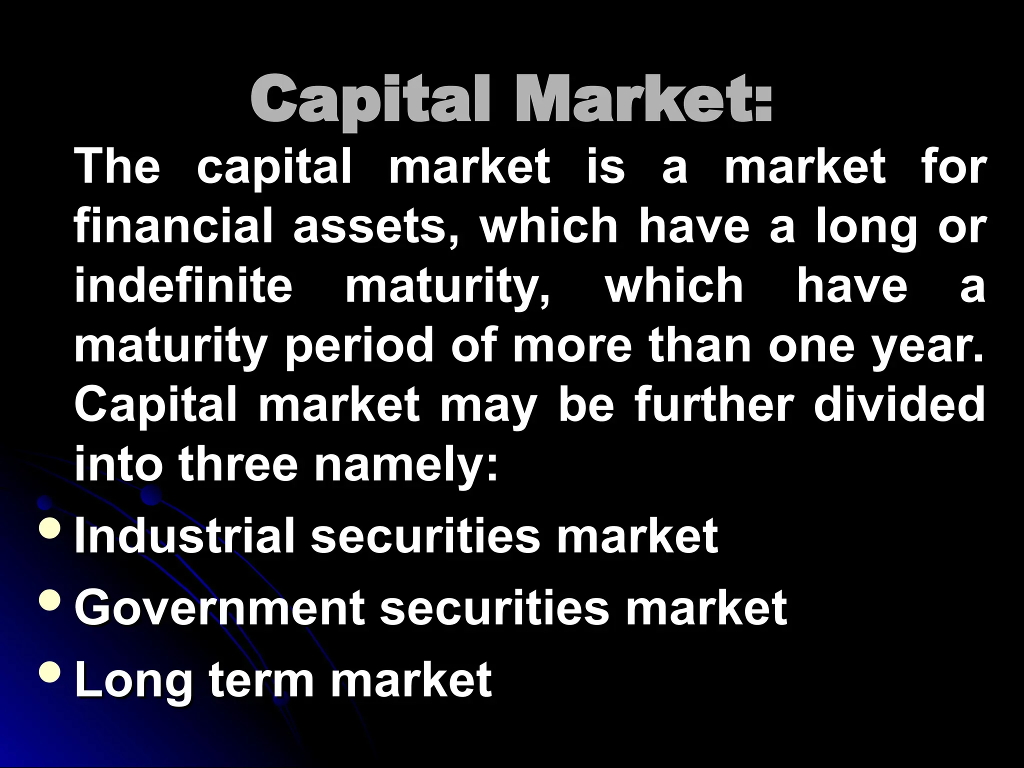 Capital Market:
Capital Market:
The capital market is a market for
The capital market is a market for
financial assets, which have a long or
financial assets, which have a long or
indefinite maturity, which have a
indefinite maturity, which have a
maturity period of more than one year.
maturity period of more than one year.
Capital market may be further divided
Capital market may be further divided
into three namely:
into three namely:
Industrial securities market
Industrial securities market
Government securities market
Government securities market
Long term market
Long term market
 