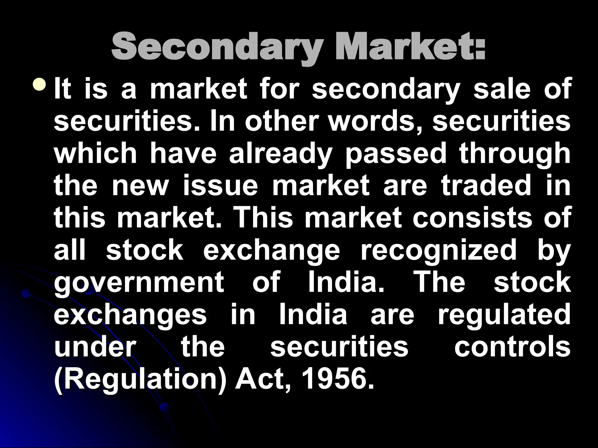Secondary Market:
Secondary Market:
It is a market for secondary sale of
It is a market for secondary sale of
securities. In other words, securities
securities. In other words, securities
which have already passed through
which have already passed through
the new issue market are traded in
the new issue market are traded in
this market. This market consists of
this market. This market consists of
all stock exchange recognized by
all stock exchange recognized by
government of India. The stock
government of India. The stock
exchanges in India are regulated
exchanges in India are regulated
under the securities controls
under the securities controls
(Regulation) Act, 1956.
(Regulation) Act, 1956.
 