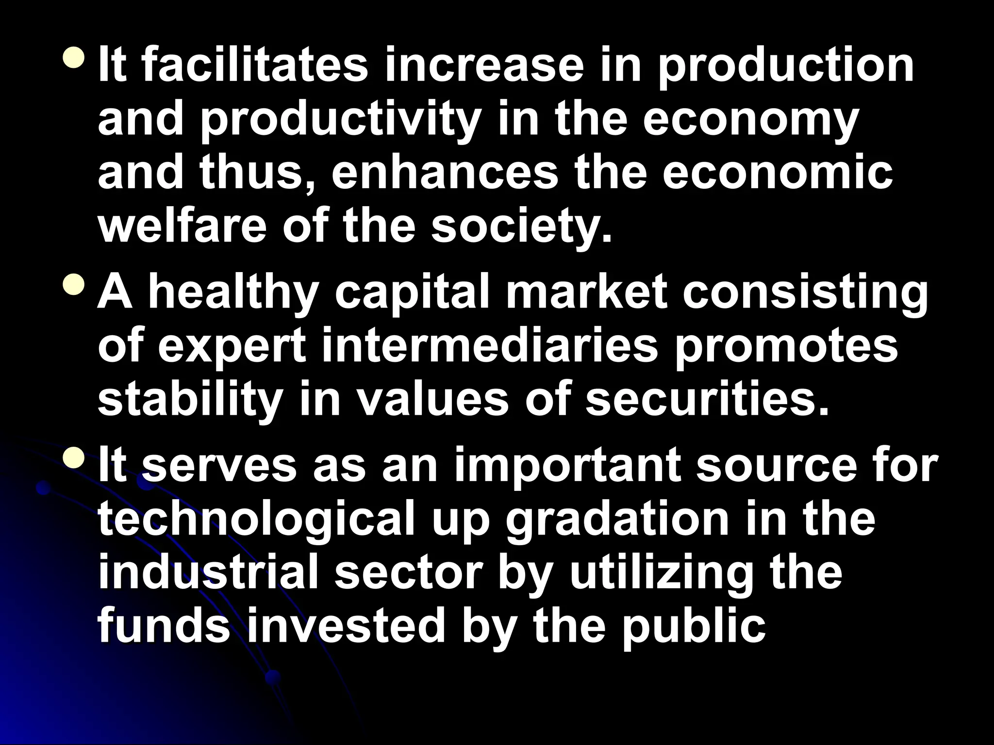It facilitates increase in production
It facilitates increase in production
and productivity in the economy
and productivity in the economy
and thus, enhances the economic
and thus, enhances the economic
welfare of the society.
welfare of the society.
A healthy capital market consisting
A healthy capital market consisting
of expert intermediaries promotes
of expert intermediaries promotes
stability in values of securities.
stability in values of securities.
It serves as an important source for
It serves as an important source for
technological up gradation in the
technological up gradation in the
industrial sector by utilizing the
industrial sector by utilizing the
funds invested by the public
funds invested by the public
 