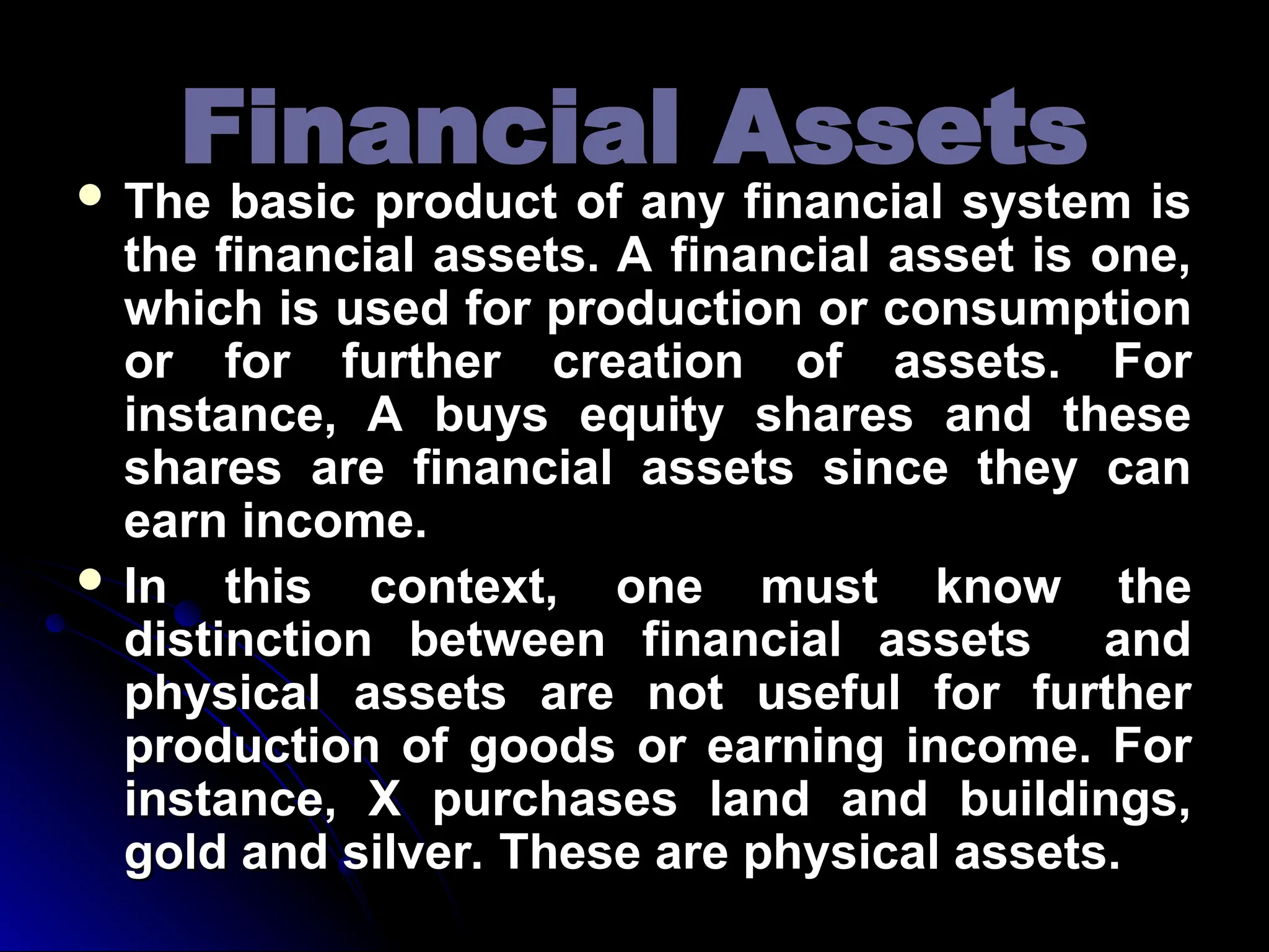 Financial Assets
Financial Assets
 The basic product of any financial system is
The basic product of any financial system is
the financial assets. A financial asset is one,
the financial assets. A financial asset is one,
which is used for production or consumption
which is used for production or consumption
or for further creation of assets. For
or for further creation of assets. For
instance, A buys equity shares and these
instance, A buys equity shares and these
shares are financial assets since they can
shares are financial assets since they can
earn income.
earn income.
 In this context, one must know the
In this context, one must know the
distinction between financial assets and
distinction between financial assets and
physical assets are not useful for further
physical assets are not useful for further
production of goods or earning income. For
production of goods or earning income. For
instance, X purchases land and buildings,
instance, X purchases land and buildings,
gold and silver. These are physical assets.
gold and silver. These are physical assets.
 