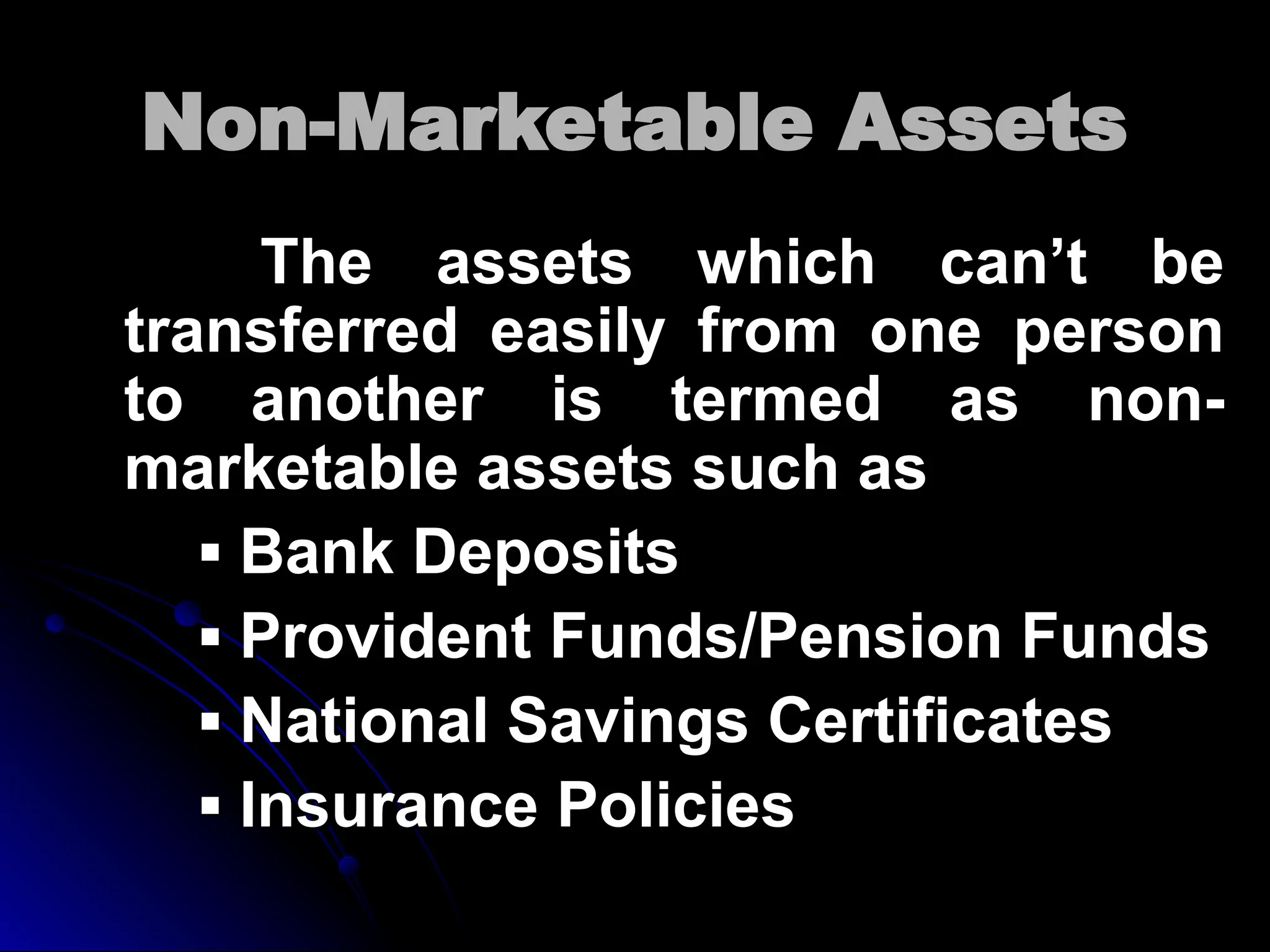 Non-Marketable Assets
Non-Marketable Assets
The assets which can’t be
The assets which can’t be
transferred easily from one person
transferred easily from one person
to another is termed as non-
to another is termed as non-
marketable assets such as
marketable assets such as
▪
▪ Bank Deposits
Bank Deposits
▪
▪ Provident Funds/Pension Funds
Provident Funds/Pension Funds
▪
▪ National Savings Certificates
National Savings Certificates
▪
▪ Insurance Policies
Insurance Policies
 