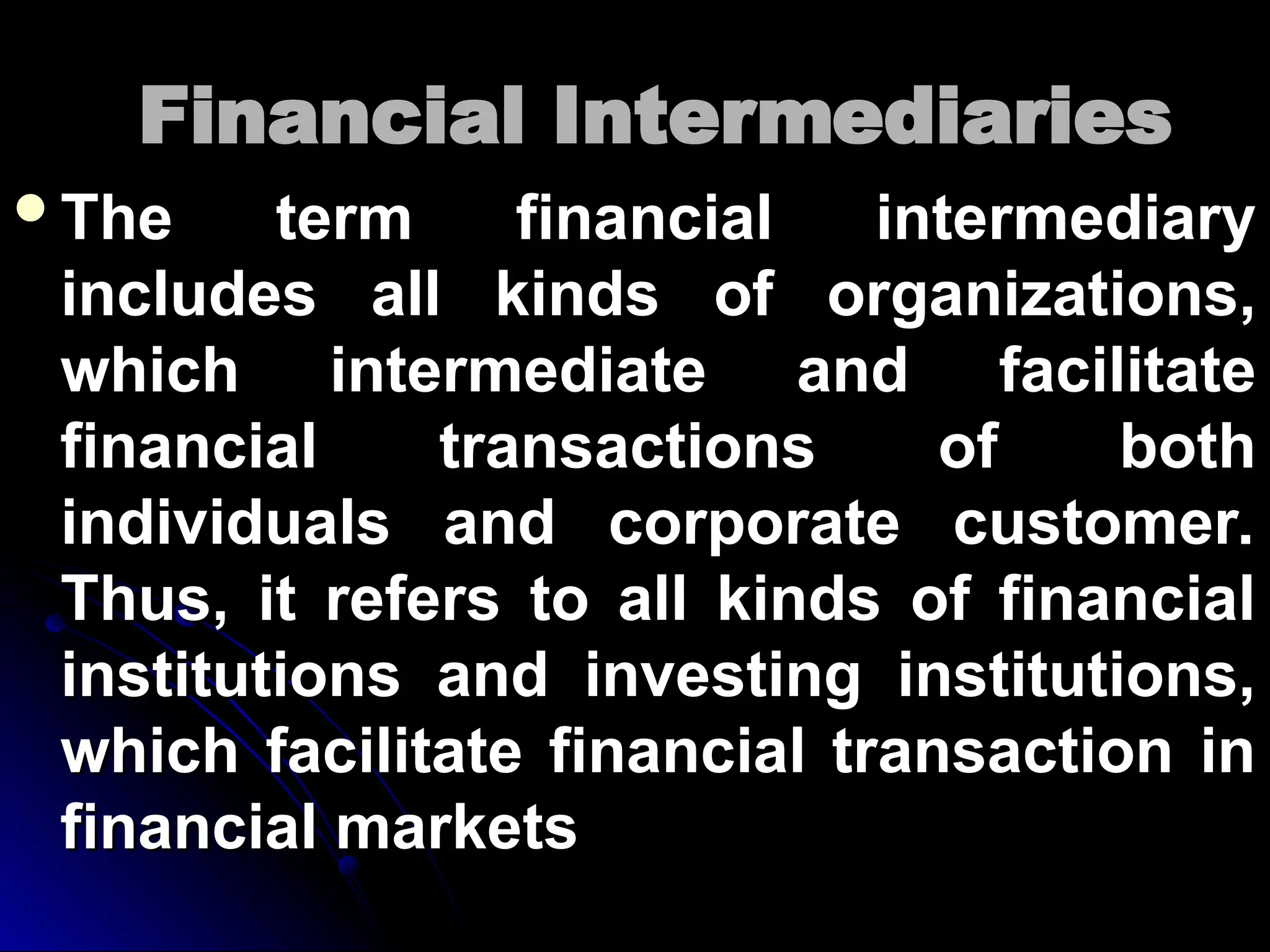 Financial Intermediaries
Financial Intermediaries
The term financial intermediary
The term financial intermediary
includes all kinds of organizations,
includes all kinds of organizations,
which intermediate and facilitate
which intermediate and facilitate
financial transactions of both
financial transactions of both
individuals and corporate customer.
individuals and corporate customer.
Thus, it refers to all kinds of financial
Thus, it refers to all kinds of financial
institutions and investing institutions,
institutions and investing institutions,
which facilitate financial transaction in
which facilitate financial transaction in
financial markets
financial markets
 