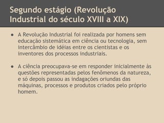 Segundo estágio (Revolução
Industrial do século XVIII a XIX)
● A Revolução Industrial foi realizada por homens sem
educação sistemática em ciência ou tecnologia, sem
intercâmbio de idéias entre os cientistas e os
inventores dos processos industriais.
● A ciência preocupava-se em responder inicialmente às
questões representadas pelos fenômenos da natureza,
e só depois passou as indagações oriundas das
máquinas, processos e produtos criados pelo próprio
homem.
 