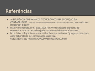 Referências
● A INFLUÊNCIA DOS AVANÇOS TECNOLÓGICOS NA EVOLUÇÃO DA
CONTABILIDADE <http://dvl.ccn.ufsc.br/congresso/anais/4CCF/20101214140402.pdf>, acessado em:
09/08/2013 02:49
● http://mundogeo.com/blog/2005/01/01/tecnologia-espacial-de-
observacao-da-terra-pode-ajudar-o-desenvolvimento-afirma-onu/
● http://tecnologia.terra.com.br/hardware-e-software/google-e-nasa-vao-
abrir-laboratorio-de-computacao-quantica,
6c83a580ccfae310VgnVCM3000009acceb0aRCRD.html
 