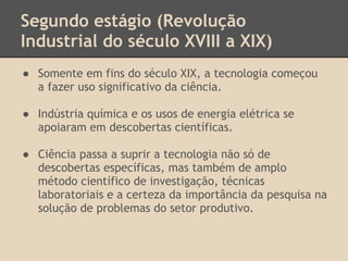 Segundo estágio (Revolução
Industrial do século XVIII a XIX)
● Somente em fins do século XIX, a tecnologia começou
a fazer uso significativo da ciência.
● Indústria química e os usos de energia elétrica se
apoiaram em descobertas científicas.
● Ciência passa a suprir a tecnologia não só de
descobertas específicas, mas também de amplo
método científico de investigação, técnicas
laboratoriais e a certeza da importância da pesquisa na
solução de problemas do setor produtivo.
 