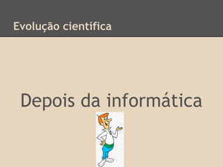 Evolução científica
Depois da informática
 