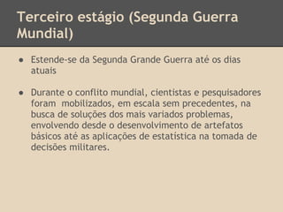 Terceiro estágio (Segunda Guerra
Mundial)
● Estende-se da Segunda Grande Guerra até os dias
atuais
● Durante o conflito mundial, cientistas e pesquisadores
foram mobilizados, em escala sem precedentes, na
busca de soluções dos mais variados problemas,
envolvendo desde o desenvolvimento de artefatos
básicos até as aplicações de estatística na tomada de
decisões militares.
 