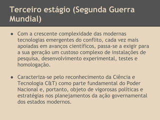 Terceiro estágio (Segunda Guerra
Mundial)
● Com a crescente complexidade das modernas
tecnologias emergentes do conflito, cada vez mais
apoiadas em avanços científicos, passa-se a exigir para
a sua geração um custoso complexo de instalações de
pesquisa, desenvolvimento experimental, testes e
homologação.
● Caracteriza-se pelo reconhecimento da Ciência e
Tecnologia C&T) como parte fundamental do Poder
Nacional e, portanto, objeto de vigorosas políticas e
estratégias nos planejamentos da ação governamental
dos estados modernos.
 