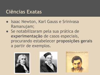 Ciências Exatas
● Isaac Newton, Karl Gauss e Srinivasa
Ramanujam;
● Se notabilizaram pela sua prática de
experimentação de casos especiais,
procurando estabelecer proposições gerais
a partir de exemplos.
 