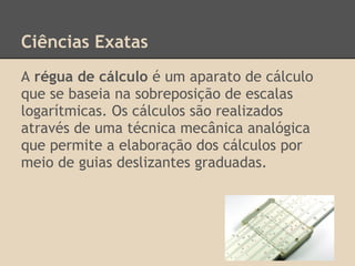Ciências Exatas
A régua de cálculo é um aparato de cálculo
que se baseia na sobreposição de escalas
logarítmicas. Os cálculos são realizados
através de uma técnica mecânica analógica
que permite a elaboração dos cálculos por
meio de guias deslizantes graduadas.
 