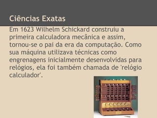 Ciências Exatas
Em 1623 Wilhelm Schickard construiu a
primeira calculadora mecânica e assim,
tornou-se o pai da era da computação. Como
sua máquina utilizava técnicas como
engrenagens inicialmente desenvolvidas para
relógios, ela foi também chamada de 'relógio
calculador'.
 