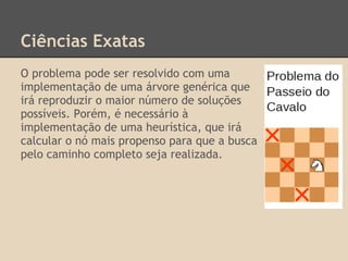Ciências Exatas
O problema pode ser resolvido com uma
implementação de uma árvore genérica que
irá reproduzir o maior número de soluções
possíveis. Porém, é necessário à
implementação de uma heurística, que irá
calcular o nó mais propenso para que a busca
pelo caminho completo seja realizada.
 