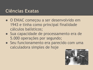 Ciências Exatas
● O ENIAC começou a ser desenvolvido em
1943 e tinha como principal finalidade
cálculos balísticos;
● Sua capacidade de processamento era de
5.000 operações por segundo;
● Seu funcionamento era parecido com uma
calculadora simples de hoje
 