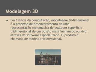 Modelagem 3D
● Em Ciência da computação, modelagem tridimensional
é o processo de desenvolvimento de uma
representação matemática de qualquer superfície
tridimensional de um objeto (seja inanimado ou vivo),
através de software especializado. O produto é
chamado de modelo tridimensional.
 