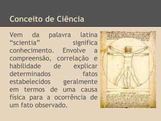 Conceito de Ciência
Vem da palavra latina
“scientia” significa
conhecimento. Envolve a
compreensão, correlação e
habilidade de explicar
determinados fatos
estabelecidos geralmente
em termos de uma causa
física para a ocorrência de
um fato observado.
 