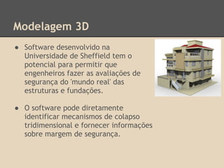 Modelagem 3D
● Software desenvolvido na
Universidade de Sheffield tem o
potencial para permitir que
engenheiros fazer as avaliações de
segurança do 'mundo real' das
estruturas e fundações.
● O software pode diretamente
identificar mecanismos de colapso
tridimensional e fornecer informações
sobre margem de segurança.
 
