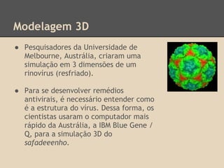 Modelagem 3D
● Pesquisadores da Universidade de
Melbourne, Austrália, criaram uma
simulação em 3 dimensões de um
rinovírus (resfriado).
● Para se desenvolver remédios
antivirais, é necessário entender como
é a estrutura do vírus. Dessa forma, os
cientistas usaram o computador mais
rápido da Austrália, a IBM Blue Gene /
Q, para a simulação 3D do
safadeeenho.
 