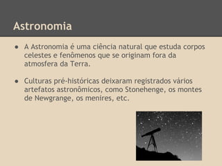 Astronomia
● A Astronomia é uma ciência natural que estuda corpos
celestes e fenômenos que se originam fora da
atmosfera da Terra.
● Culturas pré-históricas deixaram registrados vários
artefatos astronômicos, como Stonehenge, os montes
de Newgrange, os menires, etc.
 