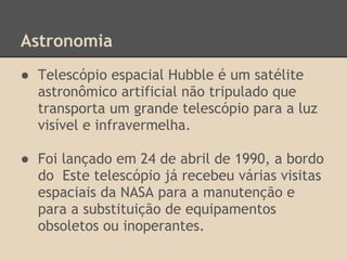 Astronomia
● Telescópio espacial Hubble é um satélite
astronômico artificial não tripulado que
transporta um grande telescópio para a luz
visível e infravermelha.
● Foi lançado em 24 de abril de 1990, a bordo
do Este telescópio já recebeu várias visitas
espaciais da NASA para a manutenção e
para a substituição de equipamentos
obsoletos ou inoperantes.
 