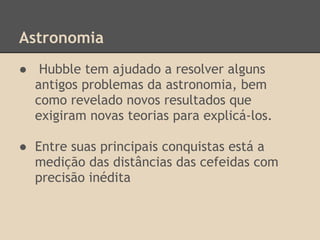 Astronomia
● Hubble tem ajudado a resolver alguns
antigos problemas da astronomia, bem
como revelado novos resultados que
exigiram novas teorias para explicá-los.
● Entre suas principais conquistas está a
medição das distâncias das cefeidas com
precisão inédita
 