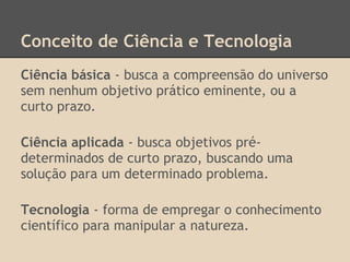 Conceito de Ciência e Tecnologia
Ciência básica - busca a compreensão do universo
sem nenhum objetivo prático eminente, ou a
curto prazo.
Ciência aplicada - busca objetivos pré-
determinados de curto prazo, buscando uma
solução para um determinado problema.
Tecnologia - forma de empregar o conhecimento
científico para manipular a natureza.
 