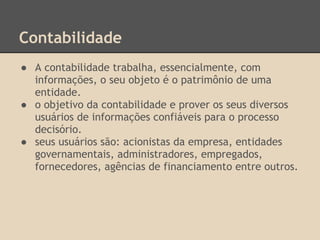Contabilidade
● A contabilidade trabalha, essencialmente, com
informações, o seu objeto é o patrimônio de uma
entidade.
● o objetivo da contabilidade e prover os seus diversos
usuários de informações confiáveis para o processo
decisório.
● seus usuários são: acionistas da empresa, entidades
governamentais, administradores, empregados,
fornecedores, agências de financiamento entre outros.
 